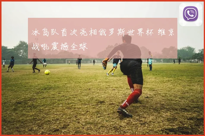 冰岛队首次亮相俄罗斯世界杯 维京战吼震撼全球