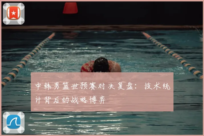 中韩男篮世预赛对决复盘:技术统计背后的战略博弈
