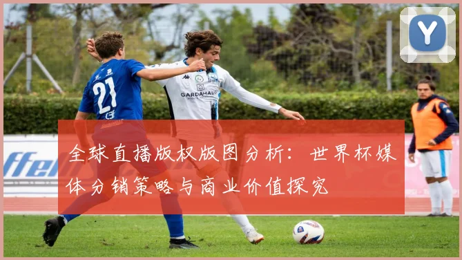 全球直播版权版图分析：世界杯媒体分销策略与商业价值探究