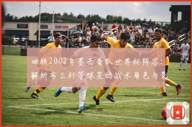 回顾2002年墨西哥队世界杯阵容：解析布兰科等球星的战术角色与影响