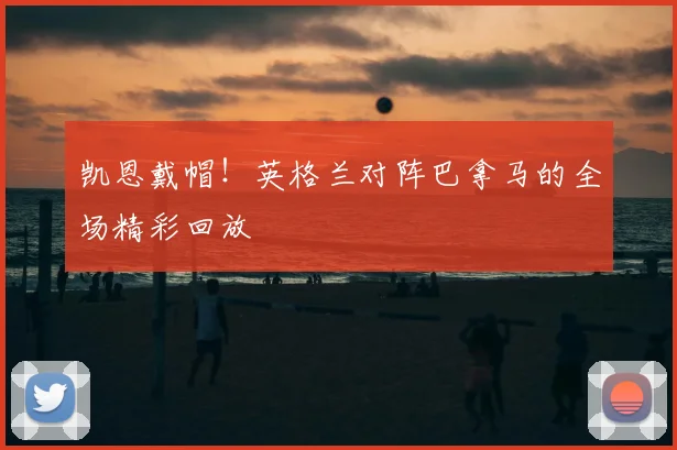 凯恩戴帽！英格兰对阵巴拿马的全场精彩回放