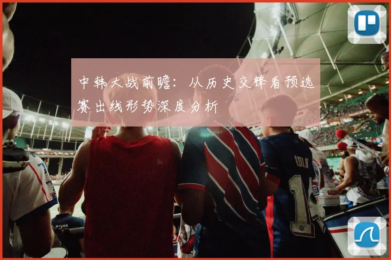 中韩大战前瞻:从历史交锋看预选赛出线形势深度分析