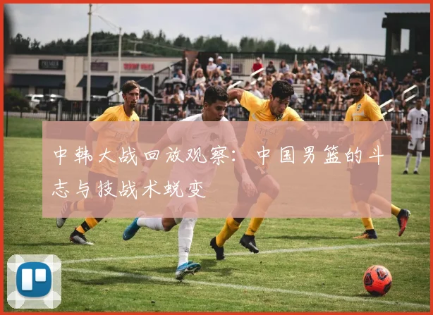中韩大战回放观察：中国男篮的斗志与技战术蜕变