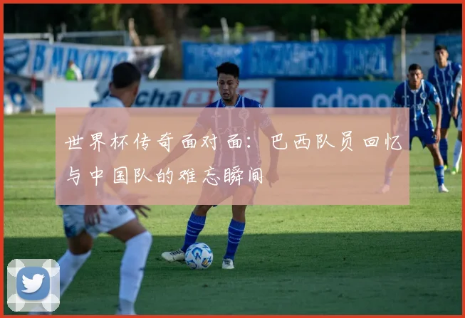 世界杯传奇面对面：巴西队员回忆与中国队的难忘瞬间