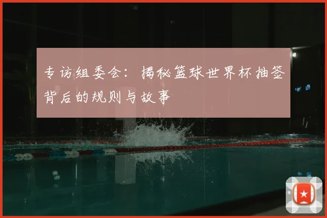 专访组委会:揭秘篮球世界杯抽签背后的规则与故事
