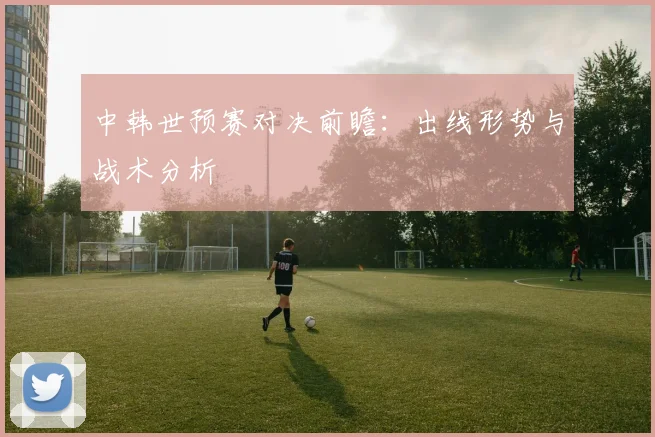 中韩世预赛对决前瞻:出线形势与战术分析