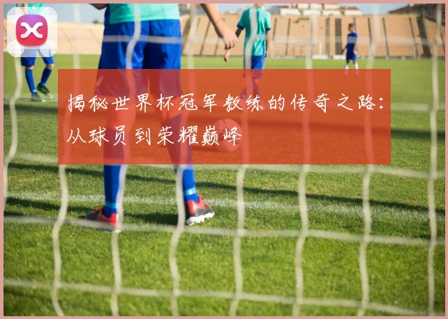 揭秘世界杯冠军教练的传奇之路：从球员到荣耀巅峰