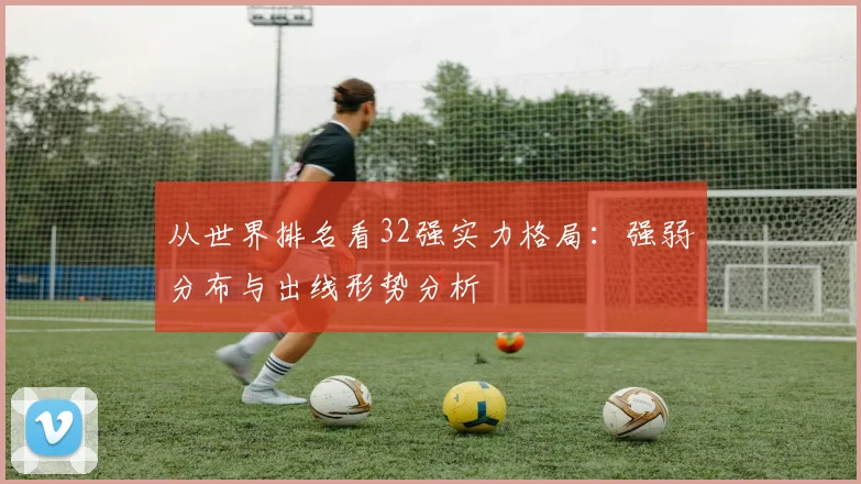 从世界排名看32强实力格局：强弱分布与出线形势分析