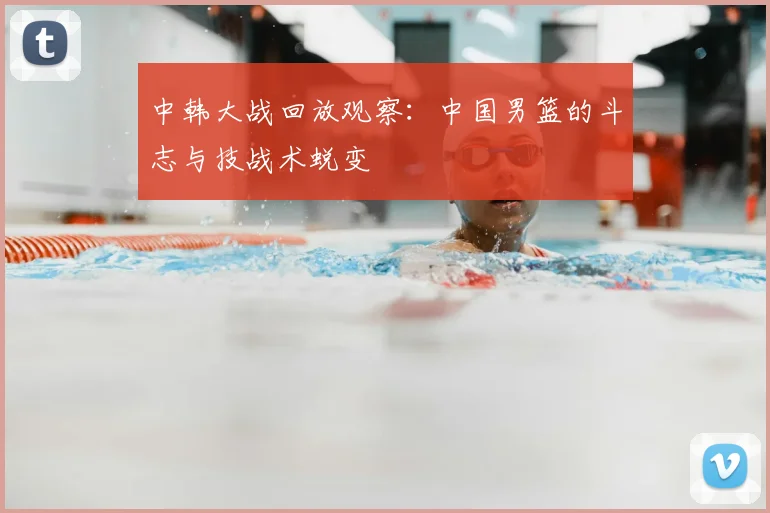 中韩大战回放观察:中国男篮的斗志与技战术蜕变
