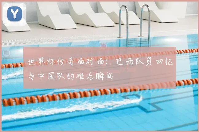 世界杯传奇面对面：巴西队员回忆与中国队的难忘瞬间