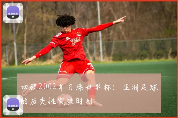 回顾2002年日韩世界杯：亚洲足球的历史性突破时刻