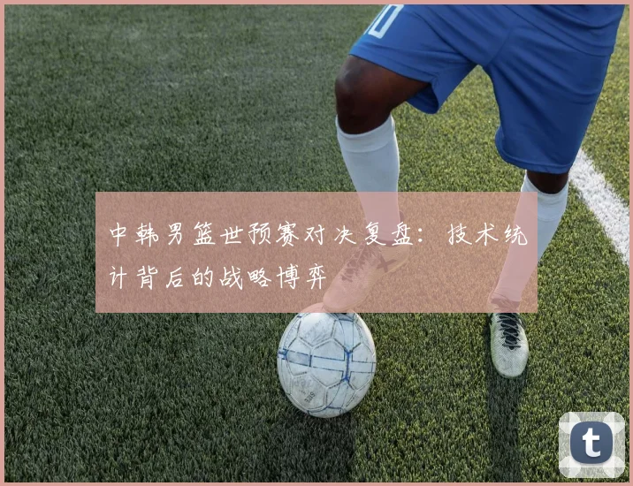 中韩男篮世预赛对决复盘：技术统计背后的战略博弈